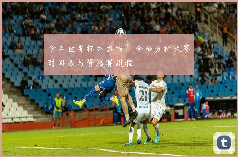 今年世界杯举办吗？全面分析大赛时间表与资格赛进程