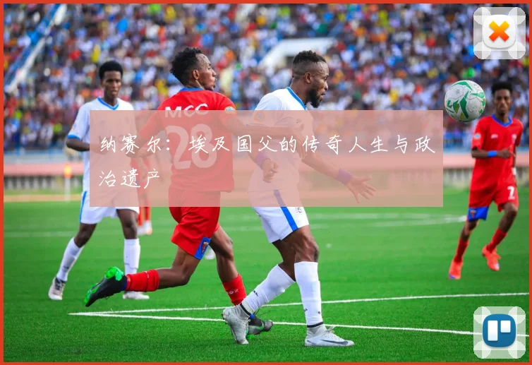 纳赛尔：埃及国父的传奇人生与政治遗产