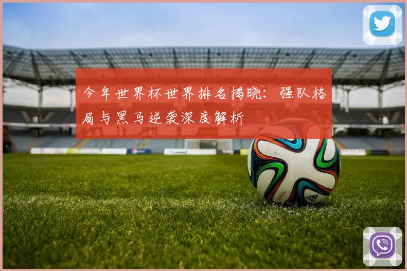 今年世界杯世界排名揭晓：强队格局与黑马逆袭深度解析