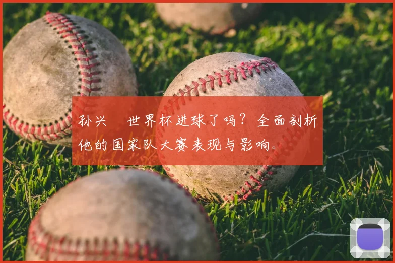 孙兴慜世界杯进球了吗？全面剖析他的国家队大赛表现与影响。