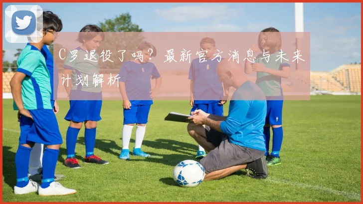 C罗退役了吗？最新官方消息与未来计划解析