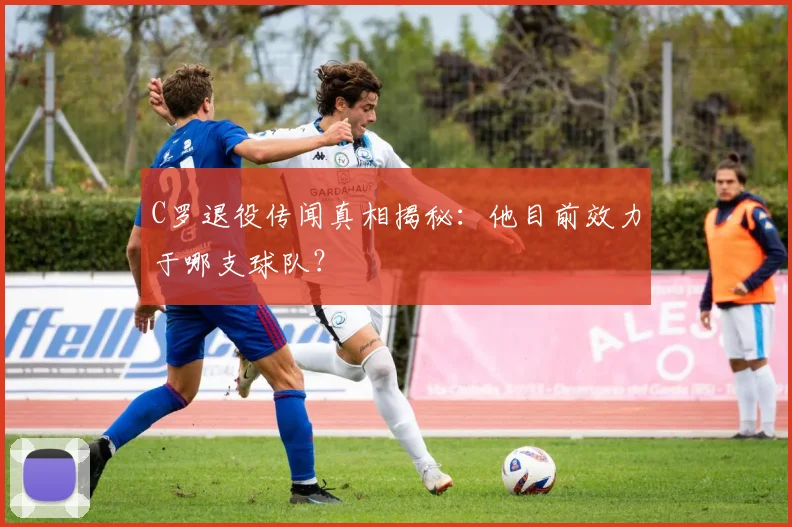 C罗退役传闻真相揭秘：他目前效力于哪支球队？