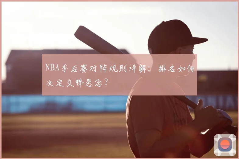 NBA季后赛对阵规则详解：排名如何决定交锋悬念？