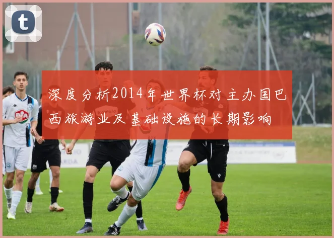 深度分析2014年世界杯对主办国巴西旅游业及基础设施的长期影响