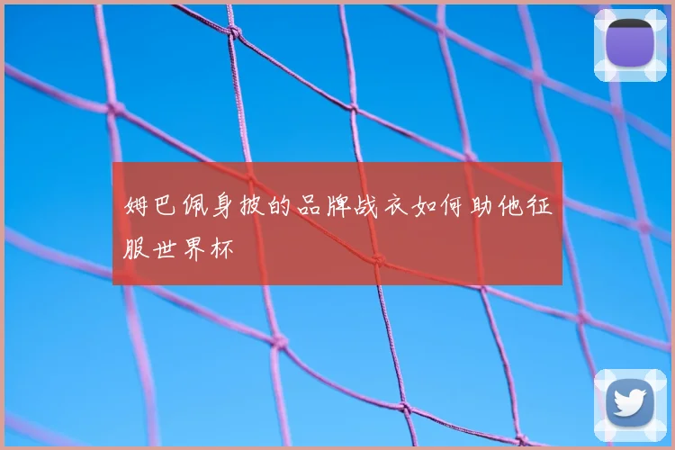 姆巴佩身披的品牌战衣如何助他征服世界杯