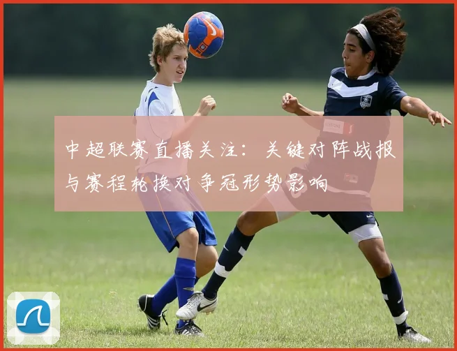 中超联赛直播关注：关键对阵战报与赛程轮换对争冠形势影响