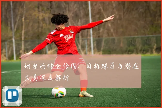 切尔西转会传闻：目标球员与潜在交易深度解析