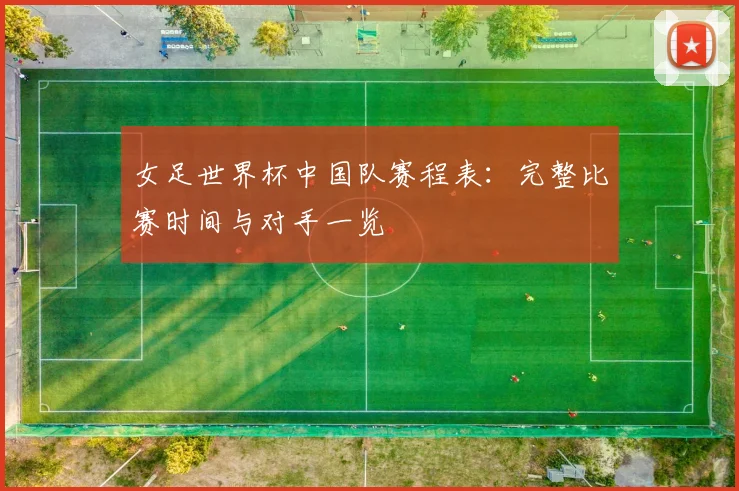 女足世界杯中国队赛程表:完整比赛时间与对手一览
