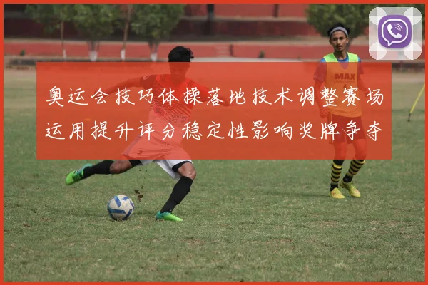 奥运会技巧体操落地技术调整赛场运用提升评分稳定性影响奖牌争夺