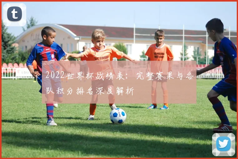 2022世界杯战绩表：完整赛果与各队积分排名深度解析