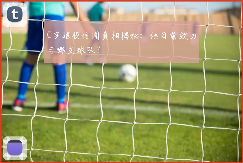 C罗退役传闻真相揭秘：他目前效力于哪支球队？