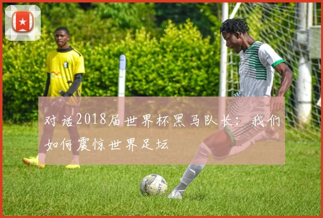 对话2018届世界杯黑马队长：我们如何震惊世界足坛