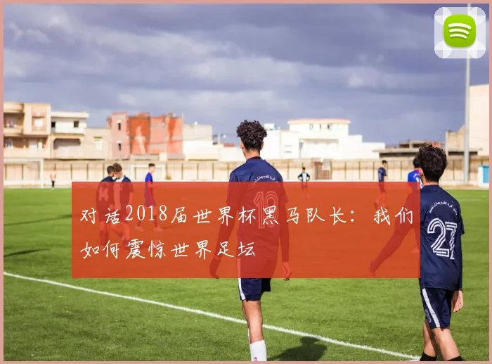 对话2018届世界杯黑马队长：我们如何震惊世界足坛