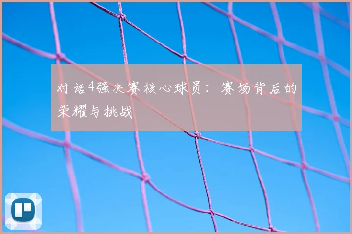 对话4强决赛核心球员：赛场背后的荣耀与挑战