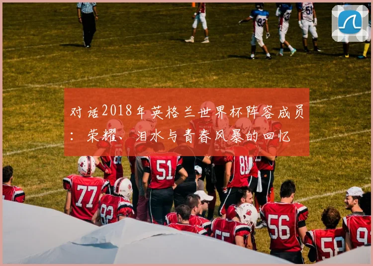对话2018年英格兰世界杯阵容成员：荣耀、泪水与青春风暴的回忆