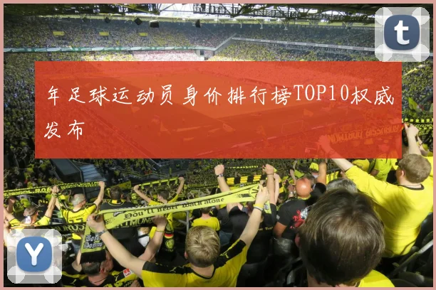 年足球运动员身价排行榜TOP10权威发布