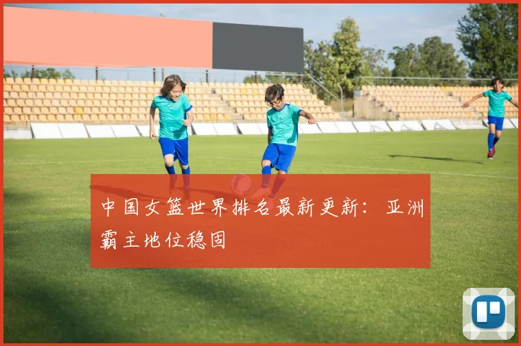 中国女篮世界排名最新更新：亚洲霸主地位稳固