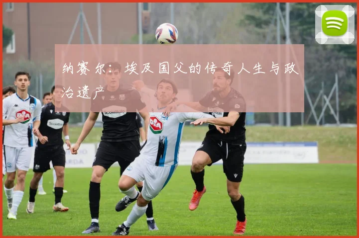 纳赛尔：埃及国父的传奇人生与政治遗产
