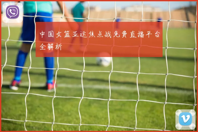 中国女篮亚运焦点战免费直播平台全解析