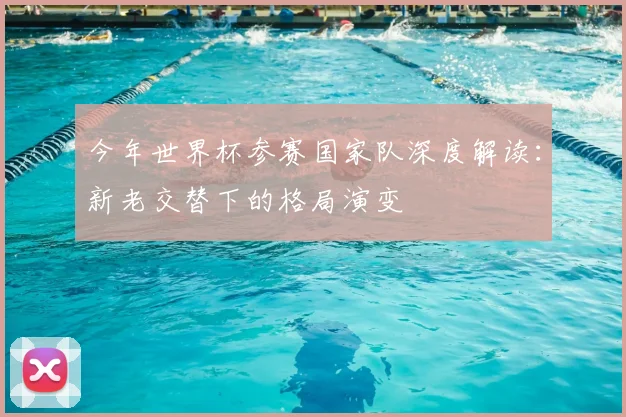今年世界杯参赛国家队深度解读：新老交替下的格局演变