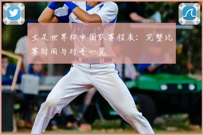 女足世界杯中国队赛程表:完整比赛时间与对手一览