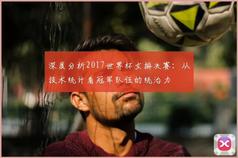 深度分析2017世界杯女排决赛:从技术统计看冠军队伍的统治力